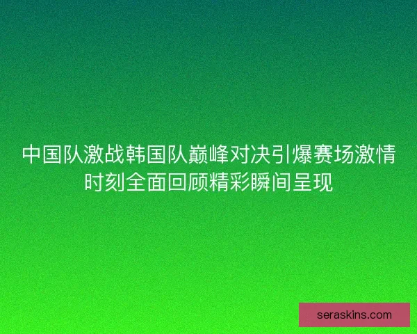 中国队激战韩国队巅峰对决引爆赛场激情时刻全面回顾精彩瞬间呈现