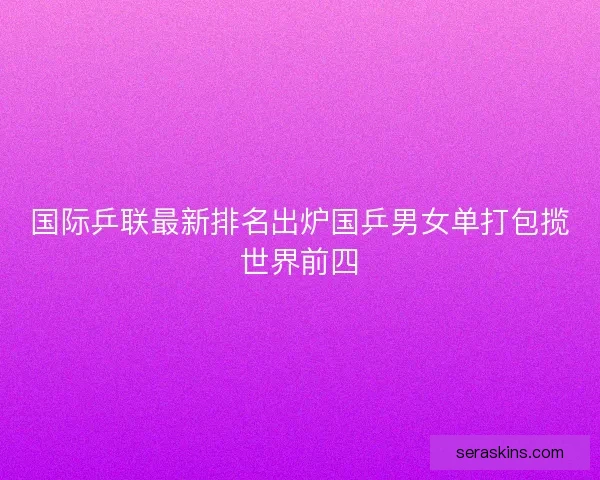 国际乒联最新排名出炉国乒男女单打包揽世界前四 国际乒联最新排名出炉国乒男女单打包揽世界前四
