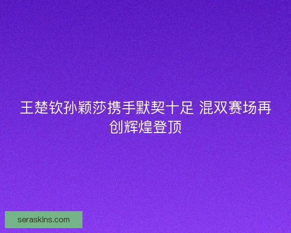 王楚钦孙颖莎携手默契十足 混双赛场再创辉煌登顶