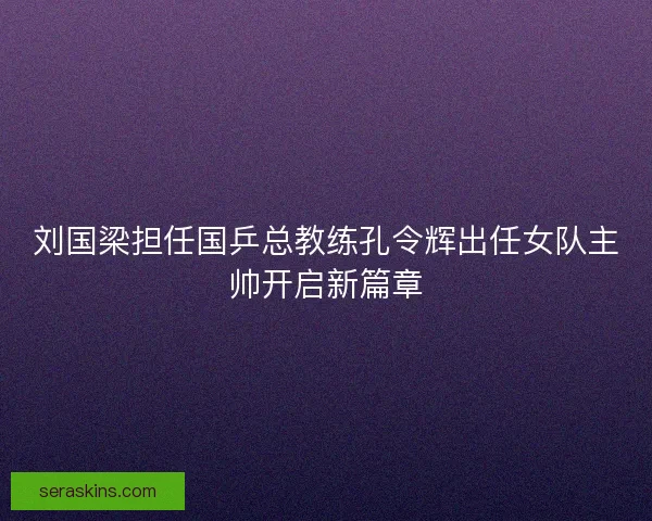 刘国梁担任国乒总教练孔令辉出任女队主帅开启新篇章 刘国梁担任国乒总教练孔令辉出任女队主帅开启新篇章
