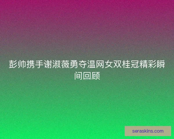 彭帅携手谢淑薇勇夺温网女双桂冠精彩瞬间回顾