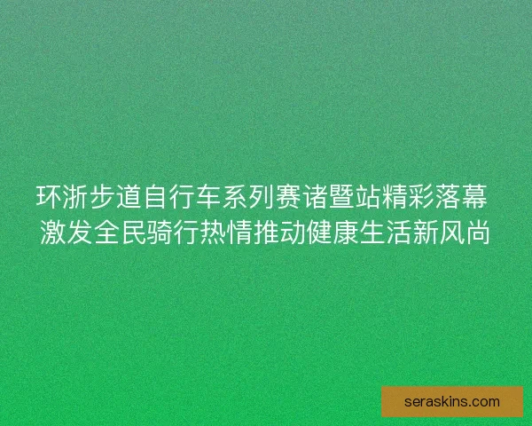 环浙步道自行车系列赛诸暨站精彩落幕 激发全民骑行热情推动健康生活新风尚
