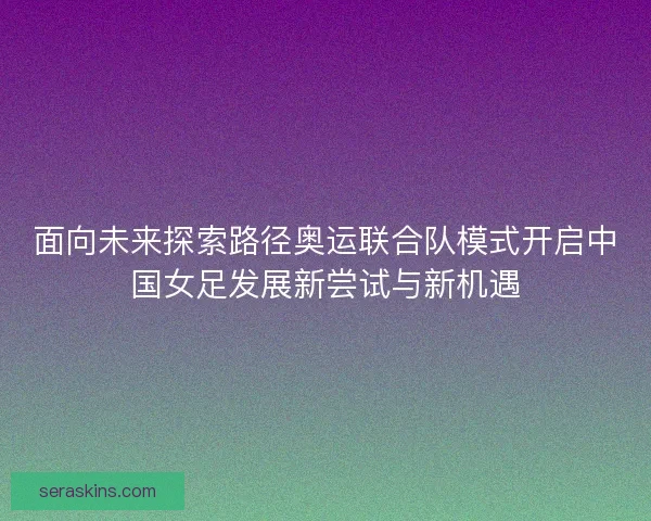面向未来探索路径奥运联合队模式开启中国女足发展新尝试与新机遇