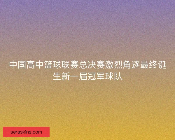 中国高中篮球联赛总决赛激烈角逐最终诞生新一届冠军球队