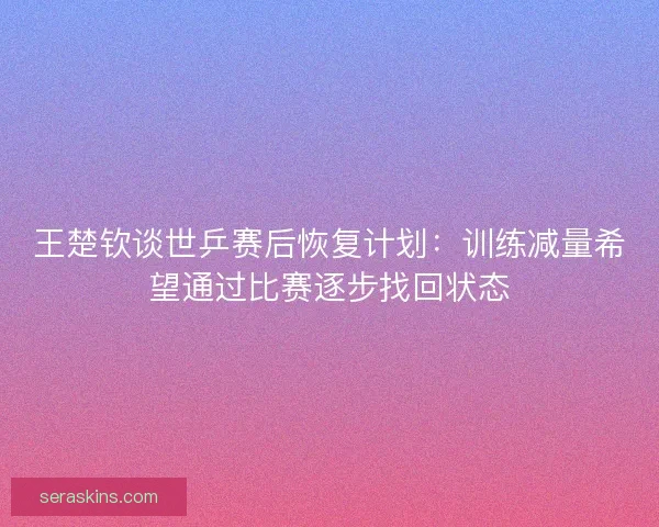 王楚钦谈世乒赛后恢复计划:训练减量希望通过比赛逐步找回状态 王楚钦谈世乒赛后恢复计划:训练减量希望通过比赛逐步找回状态