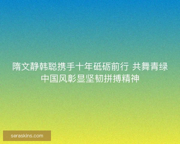 隋文静韩聪携手十年砥砺前行 共舞青绿中国风彰显坚韧拼搏精神 隋文静韩聪携手十年砥砺前行 共舞青绿中国风彰显坚韧拼搏精神