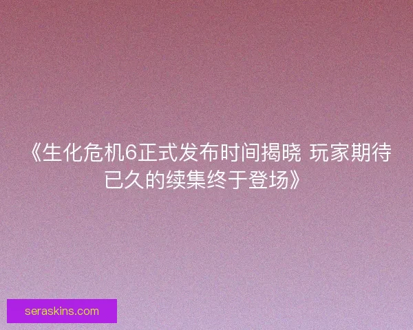 《生化危机6正式发布时间揭晓 玩家期待已久的续集终于登场》 《生化危机6正式发布时间揭晓 玩家期待已久的续集终于登场》