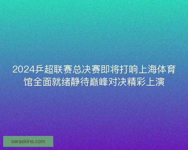2024乒超联赛总决赛即将打响上海体育馆全面就绪静待巅峰对决精彩上演