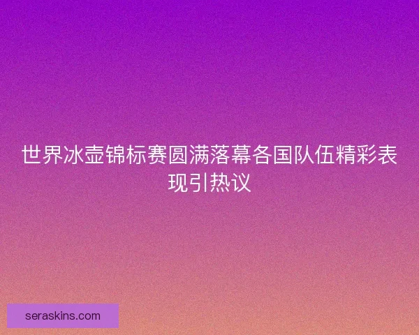 世界冰壶锦标赛圆满落幕各国队伍精彩表现引热议