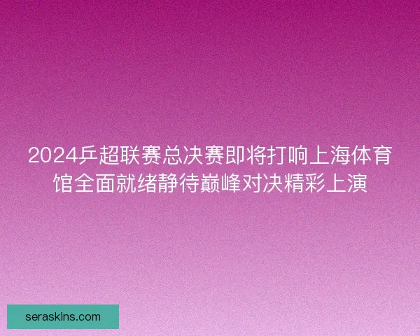 2024乒超联赛总决赛即将打响上海体育馆全面就绪静待巅峰对决精彩上演 2024乒超联赛总决赛即将打响上海体育馆全面就绪静待巅峰对决精彩上演